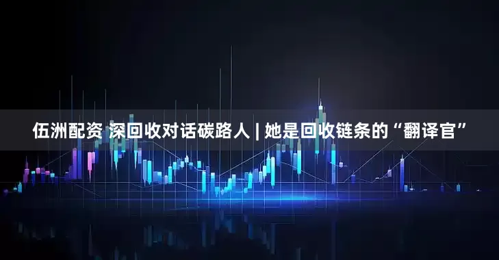 伍洲配资 深回收对话碳路人 | 她是回收链条的“翻译官”