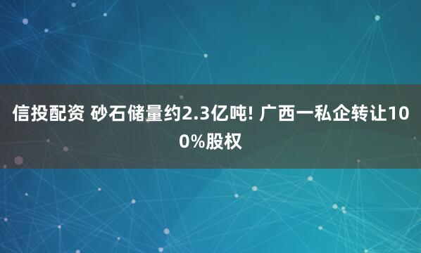 信投配资 砂石储量约2.3亿吨! 广西一私企转让100%股权
