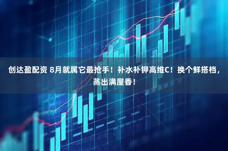 创达盈配资 8月就属它最抢手！补水补钾高维C！换个鲜搭档，蒸出满屋香！