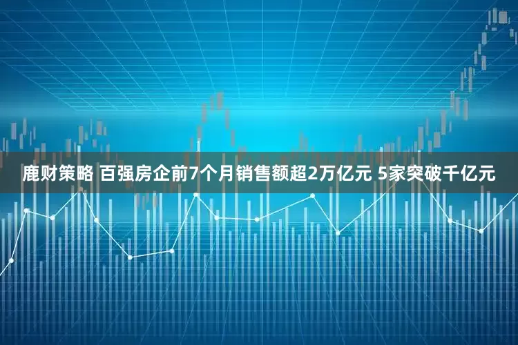 鹿财策略 百强房企前7个月销售额超2万亿元 5家突破千亿元