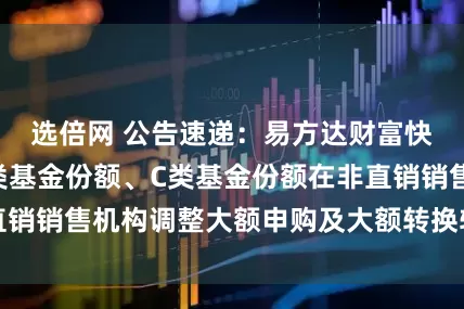选倍网 公告速递:易方达财富快线货币基金A类基金份额、C类基金份额在非直销销售机构调整大额申购及大额转换转入业务限制