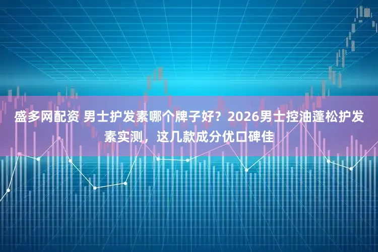 盛多网配资 男士护发素哪个牌子好？2026男士控油蓬松护发素实测，这几款成分优口碑佳