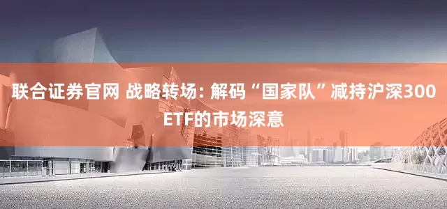联合证券官网 战略转场: 解码“国家队”减持沪深300ETF的市场深意