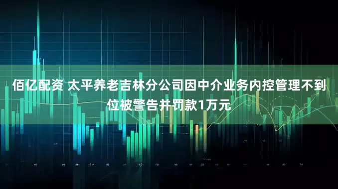 佰亿配资 太平养老吉林分公司因中介业务内控管理不到位被警告并罚款1万元